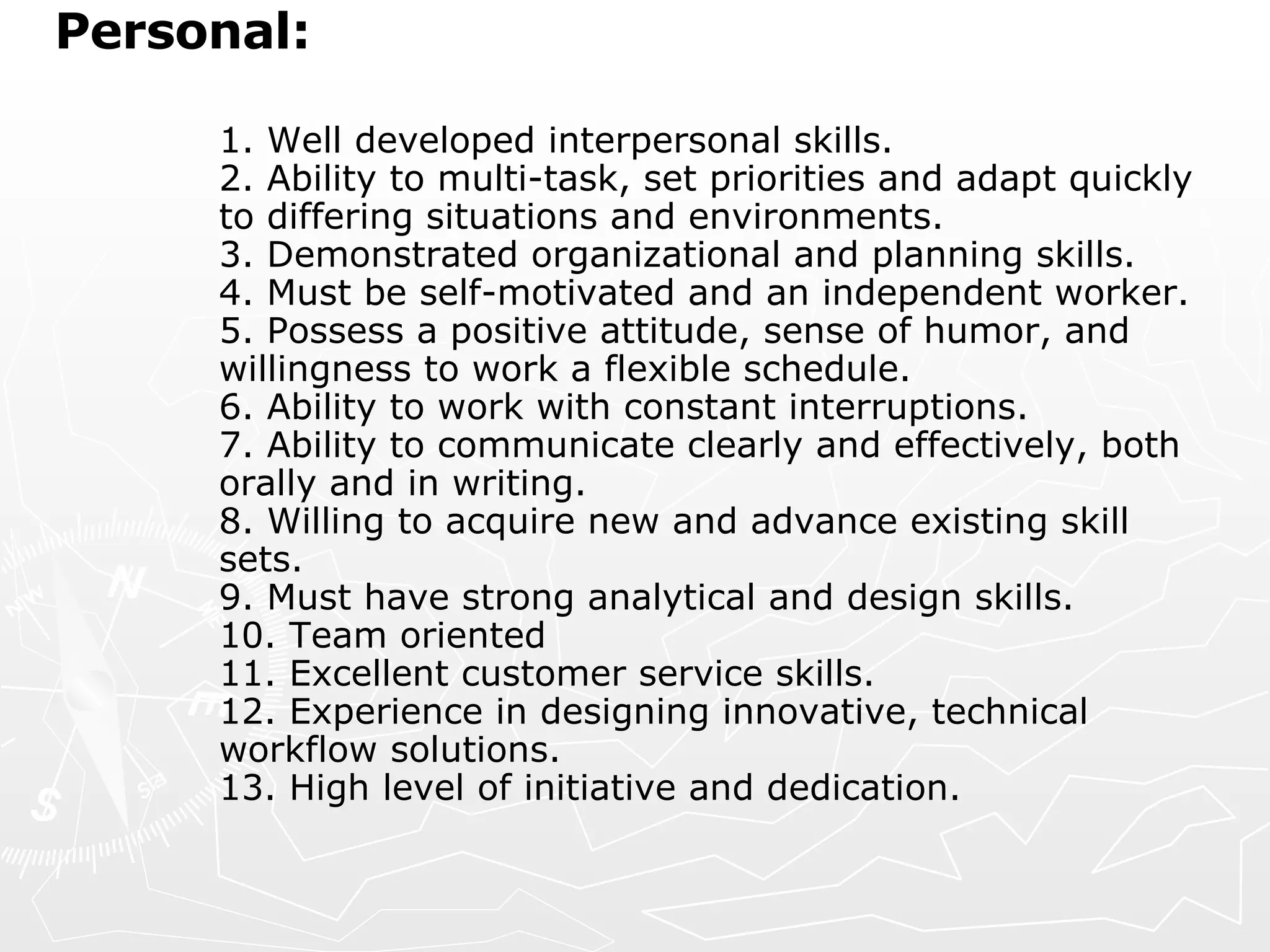 Personal:  1. Well developed interpersonal skills.  2. Ability to multi-task, set priorities and adapt quickly to differing situations and environments.  3. Demonstrated organizational and planning skills.  4. Must be self-motivated and an independent worker.  5. Possess a positive attitude, sense of humor, and willingness to work a flexible schedule.  6. Ability to work with constant interruptions.  7. Ability to communicate clearly and effectively, both orally and in writing.  8. Willing to acquire new and advance existing skill sets.  9. Must have strong analytical and design skills.  10. Team oriented  11. Excellent customer service skills.  12. Experience in designing innovative, technical workflow solutions.  13. High level of initiative and dedication.    