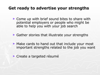 Get ready to advertise your strengths Come up with brief sound bites to share with potential employers or people who might be able to help you with your job search Gather stories that illustrate your strengths Make cards to hand out that include your most important strengths related to the job you want Create a targeted  résumé 