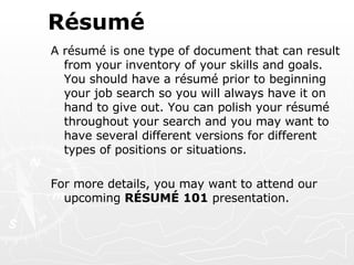 Résumé A résumé is one type of document that can result from your inventory of your skills and goals. You should have a résumé prior to beginning your job search so you will always have it on hand to give out. You can polish your résumé throughout your search and you may want to have several different versions for different types of positions or situations. For more details, you may want to attend our upcoming  RÉSUMÉ 101  presentation. 
