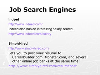 Job Search Engines Indeed http://www.indeed.com/ Indeed also has an interesting salary search: http://www.indeed.com/salary SimplyHired http:// www.simplyhired.com /   Lets you to post your résumé to Careerbuilder.com, Monster.com, and several other online job banks at the same time http:// www.simplyhired.com/resumepost   