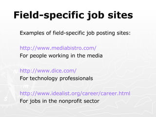 Field-specific job sites Examples of field-specific job posting sites:   http:// www.mediabistro.com / For people working in the media http://www.dice.com/ For technology professionals http://www.idealist.org/career/career.html For jobs in the nonprofit sector 
