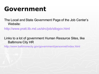 Government The Local and State Government Page of the Job Center’s Website: http:// www.pratt.lib.md.us/slrc/job/stlogov.html Links to a lot of government Human Resource Sites, like Baltimore City HR http:// www.baltimorecity.gov/government/personnel/index.html   