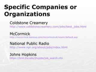 Specific Companies or Organizations Coldstone Creamery http://www.coldstonecreamery.com/jobs/best_jobs.html McCormick http://mccormick.kenexa.com/mccormickv4/newhr/default.asp National Public Radio http:// www.npr.org/about/jobs/index.html Johns Hopkins https://hrnt.jhu.edu/jhujobs/job_search.cfm 