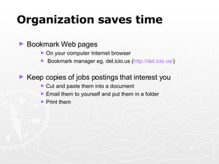 Organization saves time Bookmark Web pages On your computer Internet browser Bookmark manager eg. del.icio.us ( http:// del.icio.us / ) Keep copies of jobs postings that interest you Cut and paste them into a document  Email them to yourself and put them in a folder Print them 