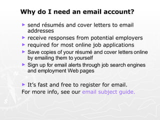 Why do I need an email account?   send résumés and cover letters to email addresses receive responses from potential employers required for most online job applications Save copies of your résumé and cover letters online by emailing them to yourself Sign up for email alerts through job search engines and employment Web pages   It’s fast and free to register for email.  For more info, see our  email subject guide. 