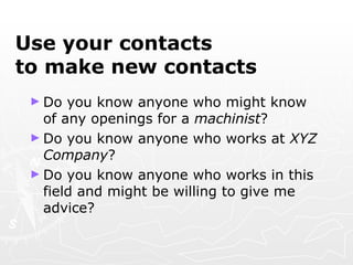 Use your contacts  to make new contacts Do you know anyone who might know of any openings for a  machinist ? Do you know anyone who works at  XYZ Company ? Do you know anyone who works in this field and might be willing to give me advice? 