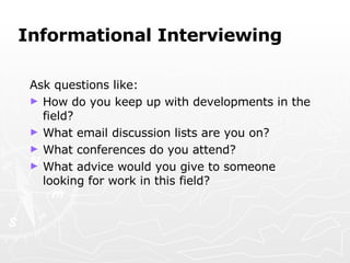 Informational Interviewing Ask questions like: How do you keep up with developments in the field? What email discussion lists are you on? What conferences do you attend? What advice would you give to someone looking for work in this field? 