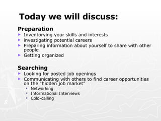Today we will discuss: Preparation  Inventorying your skills and interests  investigating potential careers Preparing information about yourself to share with other people Getting organized Searching Looking for posted job openings Communicating with others to find career opportunities on the “hidden job market” Networking Informational Interviews Cold-calling 