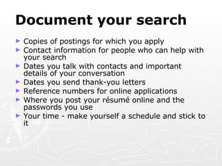 Document your search Copies of postings for which you apply Contact information for people who can help with your search Dates you talk with contacts and important details of your conversation Dates you send thank-you letters Reference numbers for online applications Where you post your r é sum é  online and the passwords you use Your time - make yourself a schedule and stick to it 