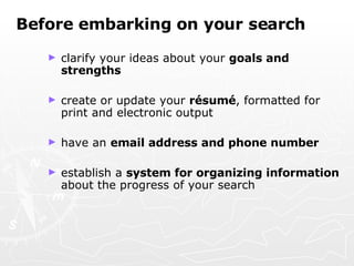 Before embarking on your search clarify your ideas about your  goals and strengths create or update your  résumé , formatted for print and electronic output have an  email address and phone number establish a  system for organizing information  about the progress of your search   