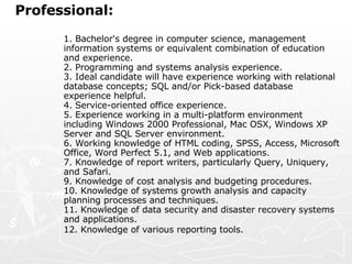 Professional:   1. Bachelor's degree in computer science, management information systems or equivalent combination of education and experience.  2. Programming and systems analysis experience.  3. Ideal candidate will have experience working with relational database concepts; SQL and/or Pick-based database experience helpful.  4. Service-oriented office experience.  5. Experience working in a multi-platform environment including Windows 2000 Professional, Mac OSX, Windows XP Server and SQL Server environment.  6. Working knowledge of HTML coding, SPSS, Access, Microsoft Office, Word Perfect 5.1, and Web applications.  7. Knowledge of report writers, particularly Query, Uniquery, and Safari.  9. Knowledge of cost analysis and budgeting procedures.  10. Knowledge of systems growth analysis and capacity planning processes and techniques.  11. Knowledge of data security and disaster recovery systems and applications.  12. Knowledge of various reporting tools.   