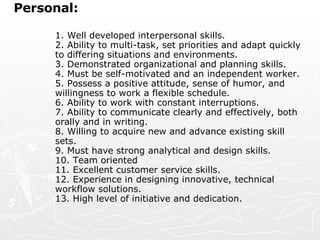 Personal:  1. Well developed interpersonal skills.  2. Ability to multi-task, set priorities and adapt quickly to differing situations and environments.  3. Demonstrated organizational and planning skills.  4. Must be self-motivated and an independent worker.  5. Possess a positive attitude, sense of humor, and willingness to work a flexible schedule.  6. Ability to work with constant interruptions.  7. Ability to communicate clearly and effectively, both orally and in writing.  8. Willing to acquire new and advance existing skill sets.  9. Must have strong analytical and design skills.  10. Team oriented  11. Excellent customer service skills.  12. Experience in designing innovative, technical workflow solutions.  13. High level of initiative and dedication.    