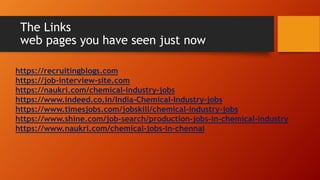 The Links
web pages you have seen just now
https://recruitingblogs.com
https://job-interview-site.com
https://naukri.com/chemical-industry-jobs
https://www.indeed.co.in/India-Chemical-Industry-jobs
https://www.timesjobs.com/jobskill/chemical-industry-jobs
https://www.shine.com/job-search/production-jobs-in-chemical-industry
https://www.naukri.com/chemical-jobs-in-chennai
 