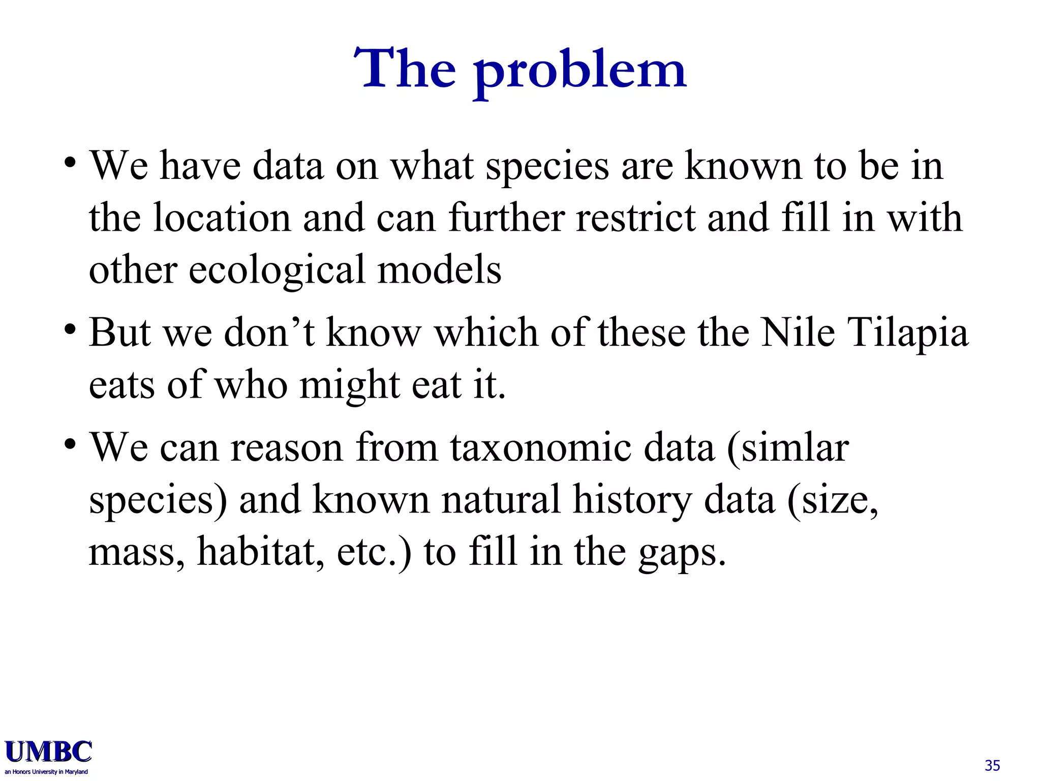 The problem We have data on what species are known to be in the location and can further restrict and fill in with other ecological models But we don’t know which of these the Nile Tilapia eats of who might eat it. We can reason from taxonomic data (simlar species) and known natural history data (size, mass, habitat, etc.) to fill in the gaps. 