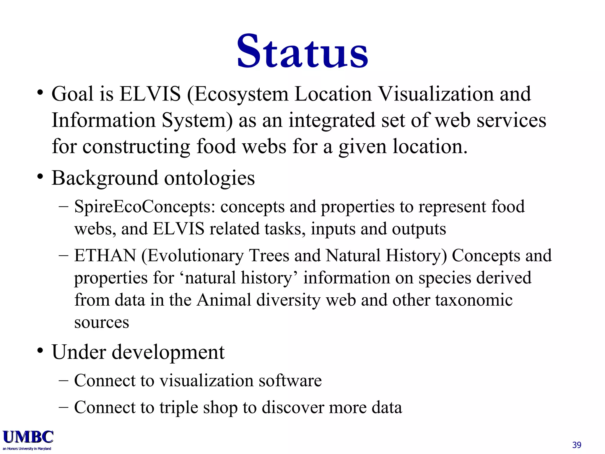Status Goal is ELVIS   (Ecosystem Location Visualization and Information System) as an integrated set of web services for constructing food webs for a given location. Background ontologies SpireEcoConcepts: concepts and properties to represent food webs, and ELVIS related tasks, inputs and outputs ETHAN (Evolutionary Trees and Natural History) Concepts and properties for ‘natural history’ information on species derived from data in the Animal diversity web and other taxonomic sources Under development Connect to visualization software Connect to triple shop to discover more data 
