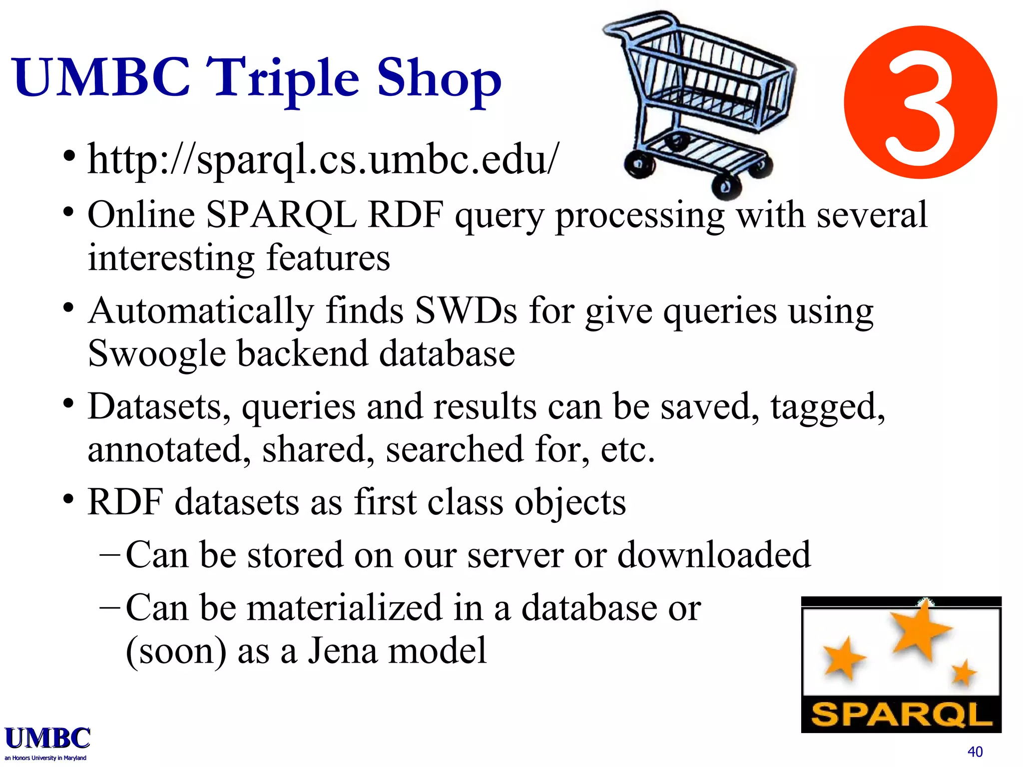 UMBC Triple Shop http://sparql.cs.umbc.edu/ Online SPARQL RDF query processing with several interesting features Automatically finds SWDs for give queries using Swoogle backend database Datasets, queries and results can be saved, tagged, annotated, shared, searched for, etc. RDF datasets as first class objects Can be stored on our server or downloaded Can be materialized in a database or (soon) as a Jena model 3 