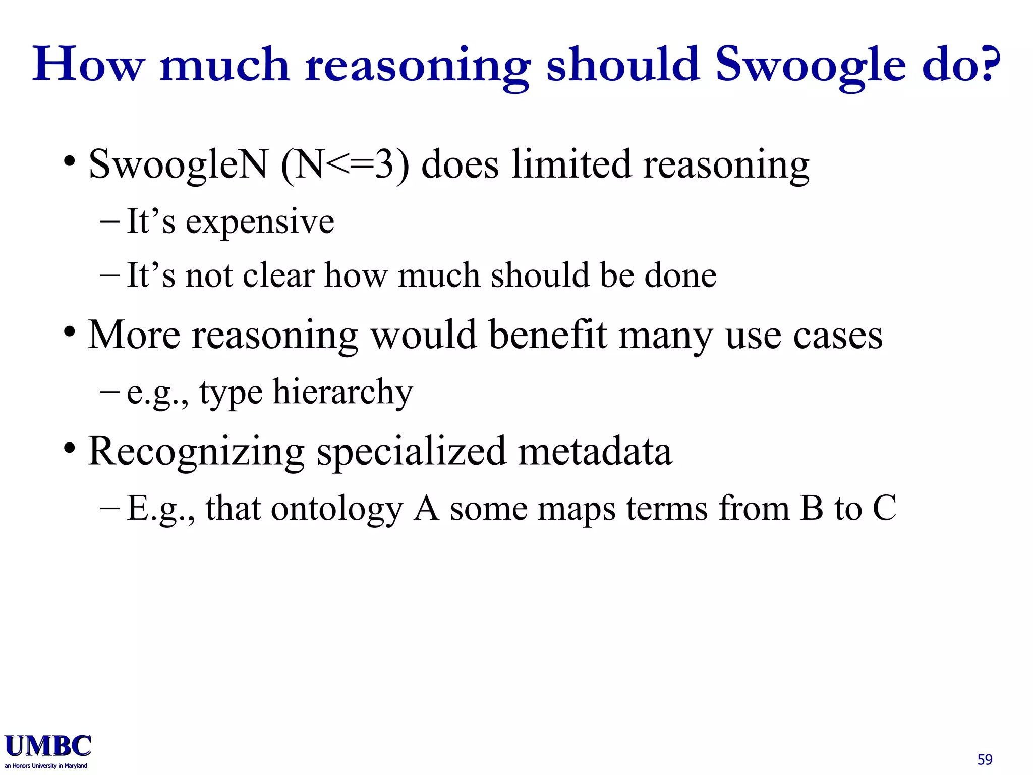 How much reasoning should Swoogle do? SwoogleN (N<=3) does limited reasoning It’s expensive It’s not clear how much should be done More reasoning would benefit many use cases e.g., type hierarchy Recognizing specialized metadata E.g., that ontology A some maps terms from B to C 
