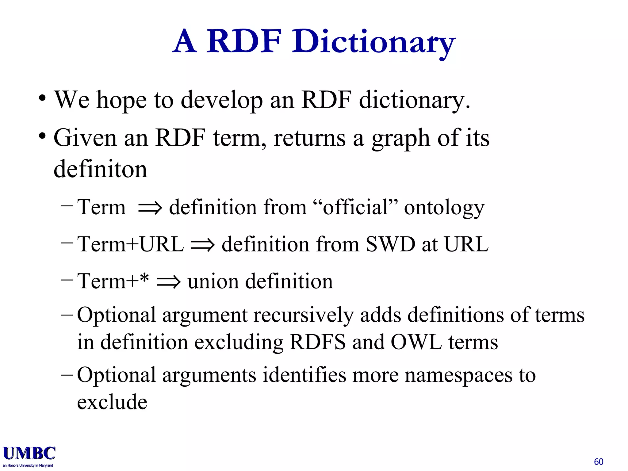 A RDF Dictionary We hope to develop an RDF dictionary. Given an RDF term, returns a graph of its definiton Term    definition from “official” ontology Term+URL    definition from SWD at URL Term+*    union definition Optional argument recursively adds definitions of terms in definition excluding RDFS and OWL terms Optional arguments identifies more namespaces to exclude  