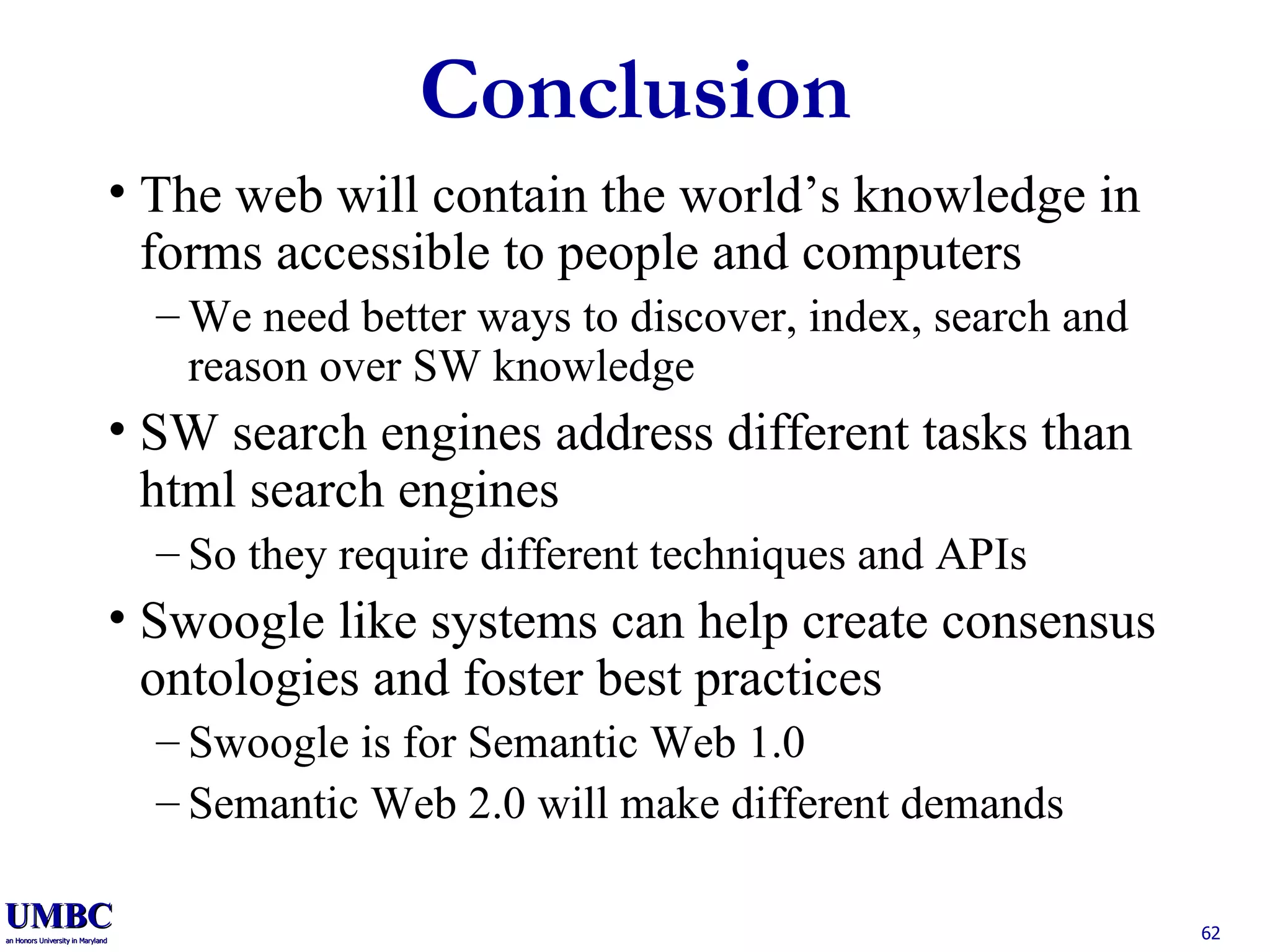 Conclusion The web will contain the world’s knowledge in forms accessible to people and computers We need better ways to discover, index, search and reason over SW knowledge SW search engines address different tasks than html search engines So they require different techniques and APIs Swoogle like systems can help create consensus ontologies and foster best practices Swoogle is for Semantic Web 1.0 Semantic Web 2.0 will make different demands 