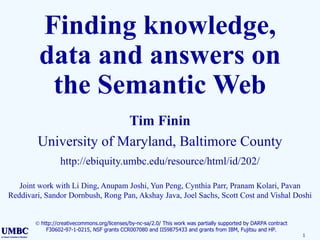 Finding knowledge, data and answers on the Semantic Web Tim Finin University of Maryland, Baltimore County http://ebiquity.umbc.edu/resource/html/id/202/ Joint work with Li Ding, Anupam Joshi, Yun Peng, Cynthia Parr, Pranam Kolari, Pavan Reddivari, Sandor Dornbush, Rong Pan, Akshay Java, Joel Sachs, Scott Cost and Vishal Doshi    http://creativecommons.org/licenses/by-nc-sa/2.0/ This work was partially supported by DARPA contract F30602-97-1-0215, NSF grants CCR007080 and IIS9875433 and grants from IBM, Fujitsu and HP. 
