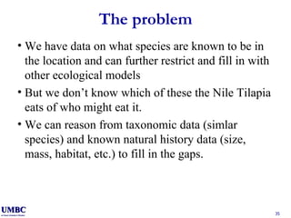 The problem We have data on what species are known to be in the location and can further restrict and fill in with other ecological models But we don’t know which of these the Nile Tilapia eats of who might eat it. We can reason from taxonomic data (simlar species) and known natural history data (size, mass, habitat, etc.) to fill in the gaps. 