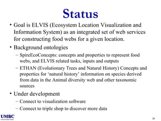 Status Goal is ELVIS   (Ecosystem Location Visualization and Information System) as an integrated set of web services for constructing food webs for a given location. Background ontologies SpireEcoConcepts: concepts and properties to represent food webs, and ELVIS related tasks, inputs and outputs ETHAN (Evolutionary Trees and Natural History) Concepts and properties for ‘natural history’ information on species derived from data in the Animal diversity web and other taxonomic sources Under development Connect to visualization software Connect to triple shop to discover more data 