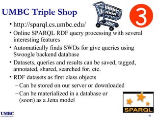 UMBC Triple Shop http://sparql.cs.umbc.edu/ Online SPARQL RDF query processing with several interesting features Automatically finds SWDs for give queries using Swoogle backend database Datasets, queries and results can be saved, tagged, annotated, shared, searched for, etc. RDF datasets as first class objects Can be stored on our server or downloaded Can be materialized in a database or (soon) as a Jena model 3 