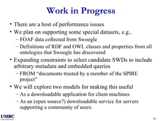 Work in Progress There are a host of performance issues We plan on supporting some special datasets, e.g., FOAF data collected from Swoogle Definitions of RDF and OWL classes and properties from all ontologies that Swoogle has discovered Expanding constraints to select candidate SWDs to include arbitrary metadata and embedded queries FROM “documents trusted by a member of the SPIRE project” We will explore two models for making this useful As a downloadable application for client machines As an (open source?) downloadable service for servers supporting a community of users. 