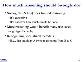 How much reasoning should Swoogle do? SwoogleN (N<=3) does limited reasoning It’s expensive It’s not clear how much should be done More reasoning would benefit many use cases e.g., type hierarchy Recognizing specialized metadata E.g., that ontology A some maps terms from B to C 