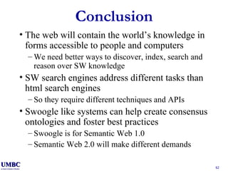 Conclusion The web will contain the world’s knowledge in forms accessible to people and computers We need better ways to discover, index, search and reason over SW knowledge SW search engines address different tasks than html search engines So they require different techniques and APIs Swoogle like systems can help create consensus ontologies and foster best practices Swoogle is for Semantic Web 1.0 Semantic Web 2.0 will make different demands 