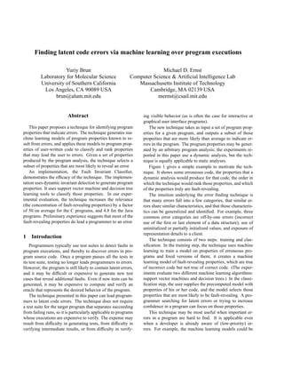Finding latent code errors via machine learning over program executions

                     Yuriy Brun                                           Michael D. Ernst
          Laboratory for Molecular Science                   Computer Science & Artiﬁcial Intelligence Lab
          University of Southern California                     Massachusetts Institute of Technology
           Los Angeles, CA 90089 USA                                Cambridge, MA 02139 USA
                brun@alum.mit.edu                                       mernst@csail.mit.edu


                         Abstract                                 ing visible behavior (as is often the case for interactive or
                                                                  graphical user interface programs).
    This paper proposes a technique for identifying program           The new technique takes as input a set of program prop-
properties that indicate errors. The technique generates ma-      erties for a given program, and outputs a subset of those
chine learning models of program properties known to re-          properties that are more likely than average to indicate er-
sult from errors, and applies these models to program prop-       rors in the program. The program properties may be gener-
erties of user-written code to classify and rank properties       ated by an arbitrary program analysis; the experiments re-
that may lead the user to errors. Given a set of properties       ported in this paper use a dynamic analysis, but the tech-
produced by the program analysis, the technique selects a         nique is equally applicable to static analyses.
subset of properties that are most likely to reveal an error.         Figure 1 gives a simple example to motivate the tech-
    An implementation, the Fault Invariant Classiﬁer,             nique. It shows some erroneous code, the properties that a
demonstrates the efﬁcacy of the technique. The implemen-          dynamic analysis would produce for that code, the order in
tation uses dynamic invariant detection to generate program       which the technique would rank those properties, and which
properties. It uses support vector machine and decision tree      of the properties truly are fault-revealing.
learning tools to classify those properties. In our exper-            The intuition underlying the error ﬁnding technique is
imental evaluation, the technique increases the relevance         that many errors fall into a few categories, that similar er-
(the concentration of fault-revealing properties) by a factor     rors share similar characteristics, and that those characteris-
of 50 on average for the C programs, and 4.8 for the Java         tics can be generalized and identiﬁed. For example, three
programs. Preliminary experience suggests that most of the        common error categories are off-by-one errors (incorrect
fault-revealing properties do lead a programmer to an error.      use of the ﬁrst or last element of a data structure), use of
                                                                  uninitialized or partially initialized values, and exposure of
                                                                  representation details to a client.
1 Introduction
                                                                      The technique consists of two steps: training and clas-
    Programmers typically use test suites to detect faults in     siﬁcation. In the training step, the technique uses machine
program executions, and thereby to discover errors in pro-        learning to train a model on properties of erroneous pro-
gram source code. Once a program passes all the tests in          grams and ﬁxed versions of them; it creates a machine
its test suite, testing no longer leads programmers to errors.    learning model of fault-revealing properties, which are true
However, the program is still likely to contain latent errors,    of incorrect code but not true of correct code. (The exper-
and it may be difﬁcult or expensive to generate new test          iments evaluate two different machine learning algorithms:
cases that reveal additional faults. Even if new tests can be     support vector machines and decision trees.) In the classi-
generated, it may be expensive to compute and verify an           ﬁcation step, the user supplies the precomputed model with
oracle that represents the desired behavior of the program.       properties of his or her code, and the model selects those
    The technique presented in this paper can lead program-       properties that are most likely to be fault-revealing. A pro-
mers to latent code errors. The technique does not require        grammer searching for latent errors or trying to increase
a test suite for the target program that separates succeeding     conﬁdence in a program can focus on those properties.
from failing runs, so it is particularly applicable to programs       This technique may be most useful when important er-
whose executions are expensive to verify. The expense may         rors in a program are hard to ﬁnd. It is applicable even
result from difﬁculty in generating tests, from difﬁculty in      when a developer is already aware of (low-priority) er-
verifying intermediate results, or from difﬁculty in verify-      rors. For example, the machine learning models could be
 