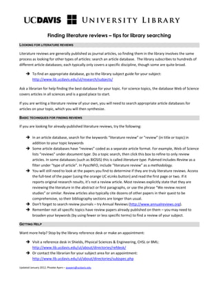 Finding literature reviews – tips for library searching
LOOKING FOR LITERATURE REVIEWS
Literature reviews are generally published as journal articles, so finding them in the library involves the same
process as looking for other types of articles: search an article database. The library subscribes to hundreds of
different article databases; each typically only covers a specific discipline, though some are quite broad.
 To find an appropriate database, go to the library subject guide for your subject:
http://www.lib.ucdavis.edu/ul/research/subjects/
Ask a librarian for help finding the best database for your topic. For science topics, the database Web of Science
covers articles in all sciences and is a good place to start.
If you are writing a literature review of your own, you will need to search appropriate article databases for
articles on your topic, which you will then synthesize.
BASIC TECHNIQUES FOR FINDING REVIEWS
If you are looking for already-published literature reviews, try the following:
 In an article database, search for the keywords “literature review” or “review” (in title or topic) in
addition to your topic keywords
 Some article databases have “reviews” coded as a separate article format. For example, Web of Science
lists “reviews” under document type. Do a topic search, then click this box to refine to only review
articles. In some databases (such as BIOSIS) this is called literature type. Pubmed includes Review as a
filter under “type of article”. In PyscINFO, include “literature review” as a methodology.
 You will still need to look at the papers you find to determine if they are truly literature reviews. Access
the full-text of the paper (using the orange UC eLinks button) and read the first page or two. If it
reports original research results, it’s not a review article. Most reviews explicitly state that they are
reviewing the literature in the abstract or first paragraphs, or use the phrase “We review recent
studies” or similar. Review articles also typically cite dozens of other papers in their quest to be
comprehensive, so their bibliography sections are longer than usual.
 Don’t forget to search review journals – try Annual Reviews (http://www.annualreviews.org).
 Remember not all specific topics have review papers already published on them – you may need to
broaden your keywords (by using fewer or less specific terms) to find a review of your subject.
GETTING HELP
Want more help? Stop by the library reference desk or make an appointment:
 Visit a reference desk in Shields, Physical Sciences & Engineering, CHSL or BML:
http://www.lib.ucdavis.edu/ul/about/directories/refdesk/
 Or contact the librarian for your subject area for an appointment:
http://www.lib.ucdavis.edu/ul/about/directories/subjspec.php
Updated January 2012, Phoebe Ayers – psayers@ucdavis.edu
 