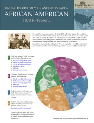 FINDING RECORDS OF YOUR ANCESTORS, PART A

AFRICAN AMERICAN
                         1870 to Present


                                          If your African American ancestor died after 1870, follow the steps in this booklet to
                                          find the records of his or her family. These instructions will show you how to search
                                          nine kinds of records. It will tell you which record to search first, what to look for,
                                          and what tools to use. One piece of information will lead to another until you have
                                          identified most family members and filled out a family group record.
                                          Search these records in the order given. As soon as you have found the information
                                          you need, move to the next step. You may not need to search all the records listed.




      Find your ancestor’s full birth date
  1   and birthplace. Records to use:
      a.   Social Security Death Index
      b.   Death record (vital records)
      c.   Social Security application
      d.   Cemetery record
      e.   Obituary
      f.   Funeral home record


      Learn the names of your ancestor’s
  2   parents. Records to use:
      a.   Death record (vital records)
      b.   Birth record (vital records)
      c.   Social Security application                                                     2
                                                                                   1
      d.   Obituary
                                                                                               3
      e.   Funeral home record                                                         4

      Find the names, birth years, and
  3   birth states of your ancestor’s
      family members. Record to use:
      Census


      Find the full names and marriage
  4   information for your ancestor’s
      parents. Record to use:
      Marriage record (vital records)


      Latter-day Saints: After step 4 you
      probably have enough information
      to submit these names for temple
      ordinances.                                                         The steps and tools you need are described inside.
 