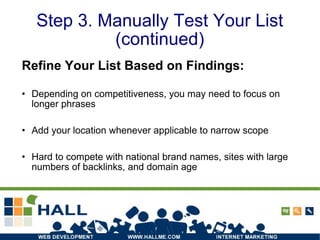 Step 3. Manually Test Your List (continued) Refine Your List Based on Findings: Depending on competitiveness, you may need to focus on longer phrases Add your location whenever applicable to narrow scope Hard to compete with national brand names, sites with large numbers of backlinks, and domain age 