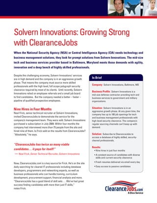 Solvern Innovations: Growing Strong
with ClearanceJobs
When the National Security Agency (NSA) or Central Intelligence Agency (CIA) needs technology and
business management solutions, they look for prompt solutions from Solvern Innovations. The mid-size
tech and business services provider based in Baltimore, Maryland meets those demands with agility,
innovation and a deep bench of highly skilled professionals.

Despite the challenging economy, Solvern Innovations’ services
are in high demand and the company is in an aggressive growth          In Brief
phase. That means the company must source more skilled
                                                                       Company: Solvern Innovations, Baltimore, MD
professionals with the high level, full scope polygraph security
clearance required by most of its clients. Until recently, Solvern
                                                                       Business Profile: Solvern Innovations is a
Innovations relied on employee referrals and a small job board         mid-size defense contractor providing tech and
to find candidates. But the company needed a better – faster –         business services to government and military
pipeline of qualified prospective employees.                           organizations.

                                                                       Situation: Solvern Innovations is in an
Nine Hires in Four Months                                              aggressive growth phase. At any given time, the
Neal Frick, senior technical recruiter at Solvern Innovations,         company has up to 100 job openings for tech
invited ClearanceJobs to demonstrate the service for the               and business management professionals with
company’s management team. They were sold. Solvern Innovations         high-level security clearance. The company’s
purchased a subscription in July 2009. Within four months the          regular sourcing channels can’t keep up with
company had interviewed more than 75 people from the site and          demand.
hired nine of them. Is Frick sold on the results from ClearanceJobs?
“Absolutely,” he says.                                                 Solution: Subscribe to ClearanceJobs to
                                                                       access a database of highly skilled, security-
                                                                       cleared professionals.
“ClearanceJobs has twice as many viable
                                                                       Results:
candidates… it pays for itself!”                                         • Nine hires in just four months
 — Neal Frick, Senior Technical Recruiter, Solvern Innovations           • A constant source of candidates with diverse
                                                                           skills and current security clearance
                                                                         • Fresh resumes delivered via email every day
Now, ClearanceJobs.com is a key source for Frick. He’s on the site
daily searching for cleared IT professionals including database          • Easy access to passive candidates
developers, programmers and networking experts, as well as
business professionals who can handle training, curriculum
development, procurement support, financial analysis and more.
“ClearanceJobs has a good blend of skill sets … We’ve had great
success finding candidates with more than just IT skills,”
notes Frick.
 