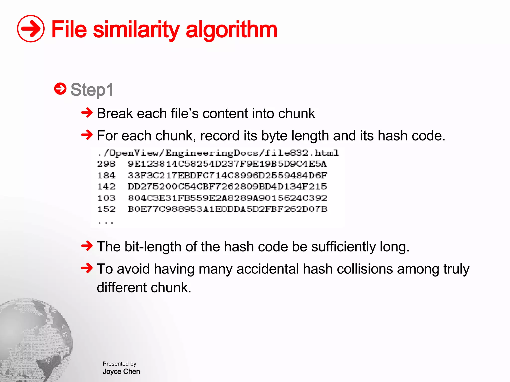 File similarity algorithm Step1 Break each file’s content into chunk For each chunk, record its byte length and its hash code. The bit-length of the hash code be sufficiently long. To avoid having many accidental hash collisions among truly different chunk. 