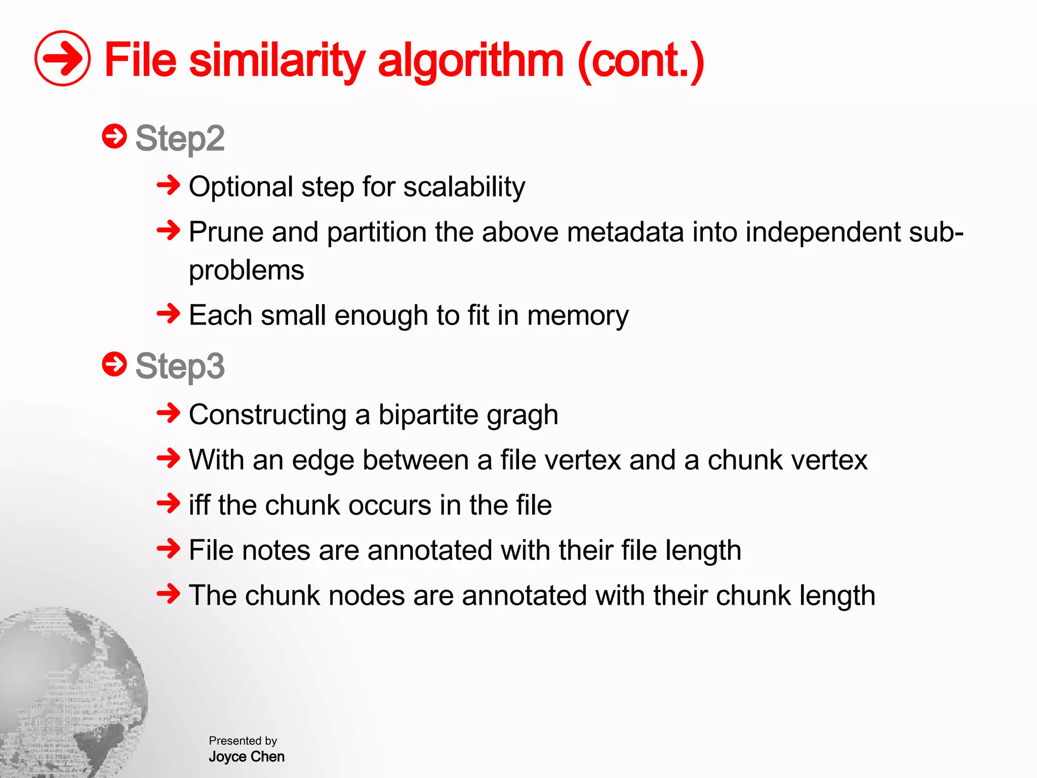 File similarity algorithm (cont.) Step2 Optional step for scalability Prune and partition the above metadata into independent sub-problems Each small enough to fit in memory Step3 Constructing a bipartite gragh With an edge between a file vertex and a chunk vertex iff the chunk occurs in the file File notes are annotated with their file length The chunk nodes are annotated with their chunk length 