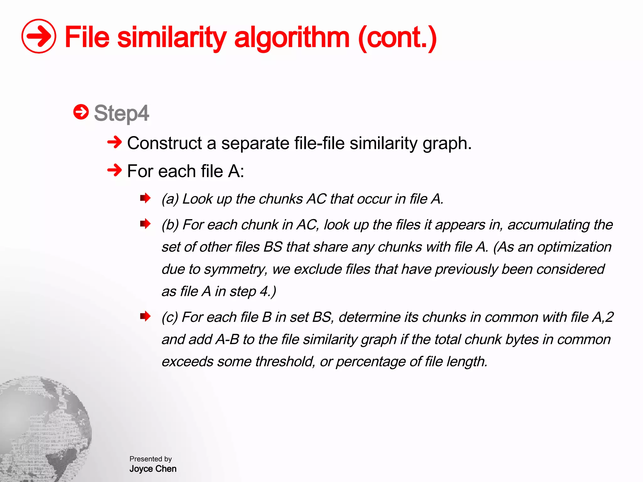 File similarity algorithm (cont.) Step4 Construct a separate file-file similarity graph. For each file A: (a) Look up the chunks AC that occur in file A. (b) For each chunk in AC, look up the files it appears in, accumulating the set of other files BS that share any chunks with file A. (As an optimization due to symmetry, we exclude files that have previously been considered as file A in step 4.) (c) For each file B in set BS, determine its chunks in common with file A,2 and add A-B to the file similarity graph if the total chunk bytes in common exceeds some threshold, or percentage of file length. 