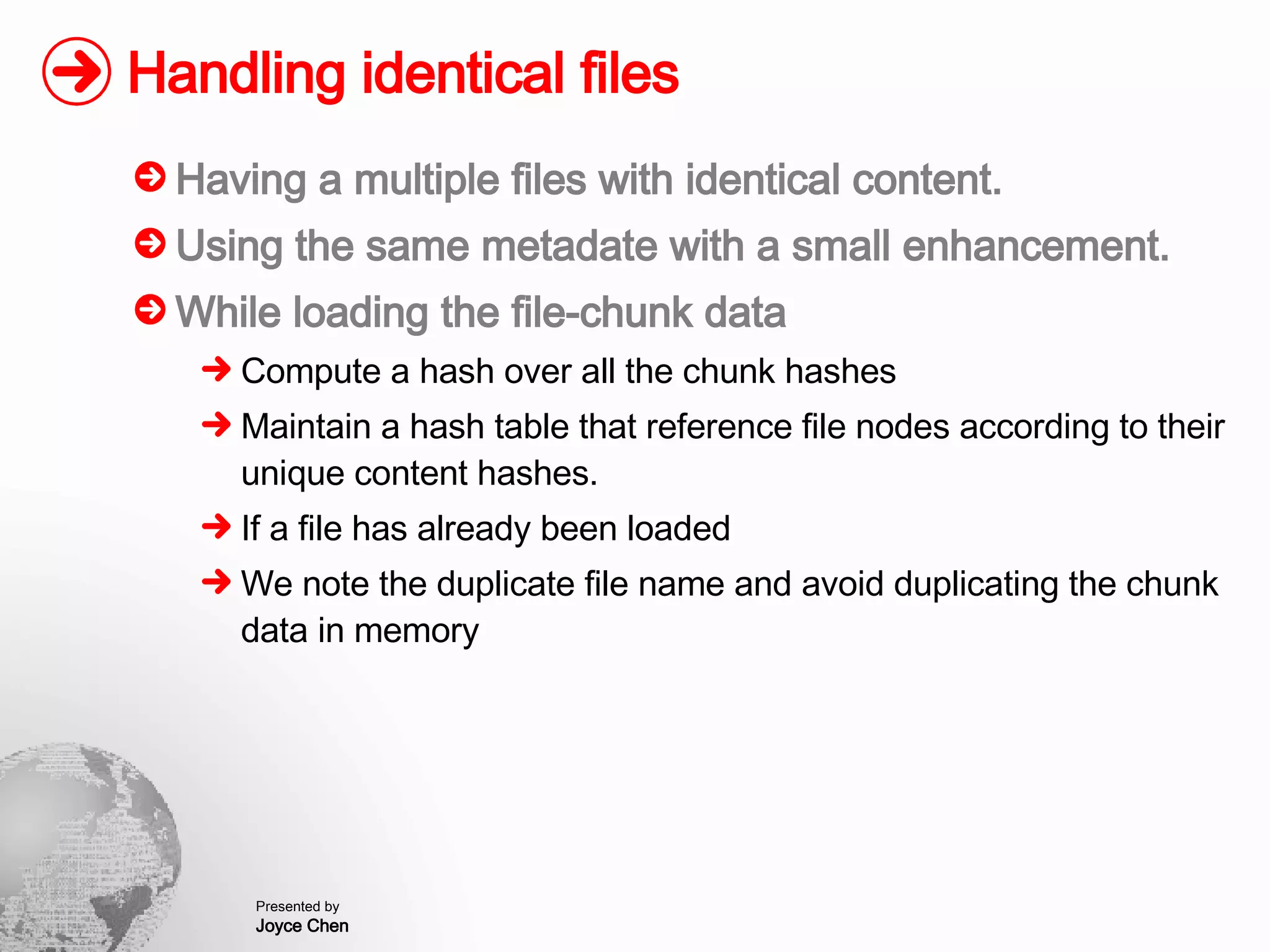 Handling identical files Having a multiple files with identical content. Using the same metadate with a small enhancement. While loading the file-chunk data Compute a hash over all the chunk hashes Maintain a hash table that reference file nodes according to their unique content hashes. If a file has already been loaded We note the duplicate file name and avoid duplicating the chunk data in memory 