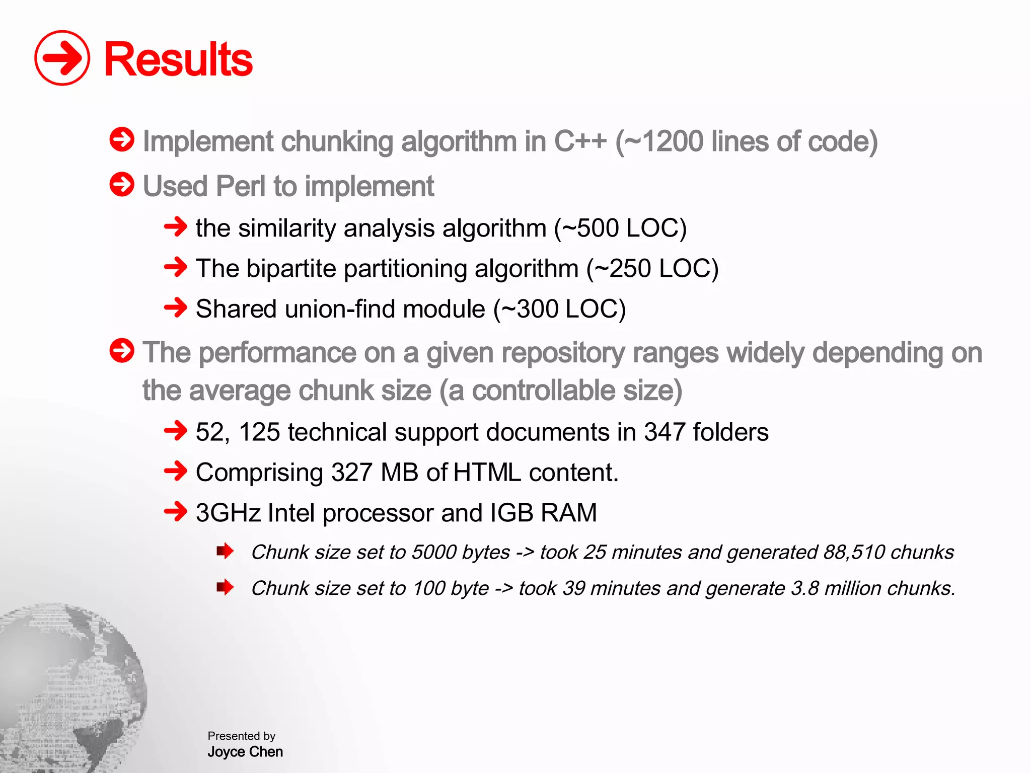 Results Implement chunking algorithm in C++ (~1200 lines of code) Used Perl to implement  the similarity analysis algorithm (~500 LOC) The bipartite partitioning algorithm (~250 LOC) Shared union-find module (~300 LOC) The performance on a given repository ranges widely depending on the average chunk size (a controllable size) 52, 125 technical support documents in 347 folders Comprising 327 MB of HTML content. 3GHz Intel processor and IGB RAM Chunk size set to 5000 bytes -> took 25 minutes and generated 88,510 chunks Chunk size set to 100 byte -> took 39 minutes and generate 3.8 million chunks. 