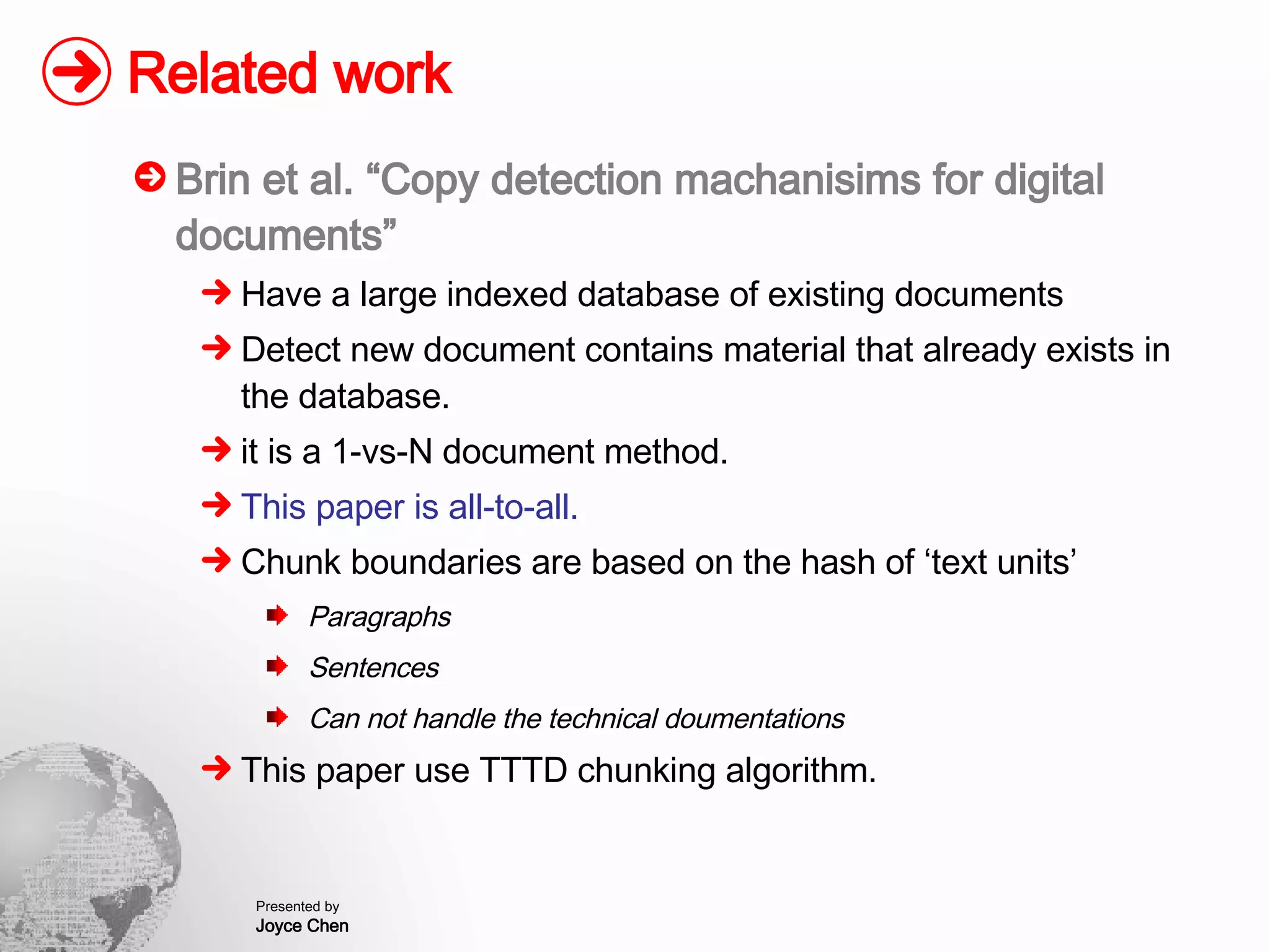 Related work Brin et al. “Copy detection machanisims for digital documents” Have a large indexed database of existing documents Detect new document contains material that already exists in the database. it is a 1-vs-N document method. This paper is all-to-all. Chunk boundaries are based on the hash of ‘text units’ Paragraphs Sentences Can not handle the technical doumentations This paper use TTTD chunking algorithm. 