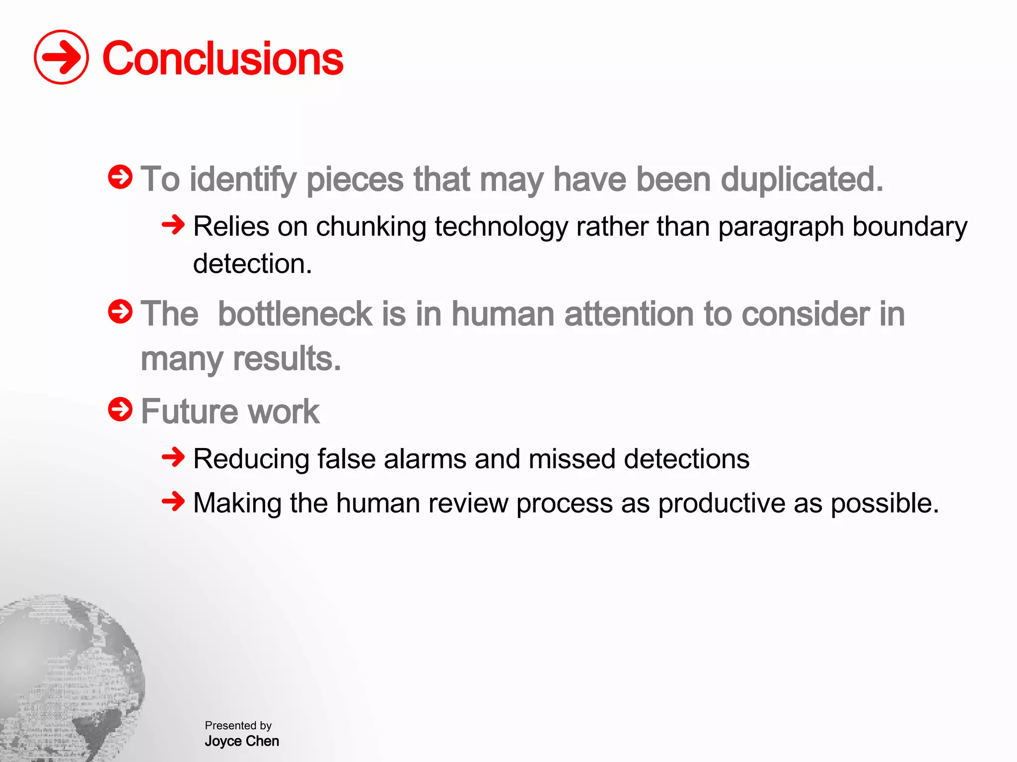 Conclusions To identify pieces that may have been duplicated. Relies on chunking technology rather than paragraph boundary detection. The  bottleneck is in human attention to consider in many results. Future work Reducing false alarms and missed detections Making the human review process as productive as possible. 