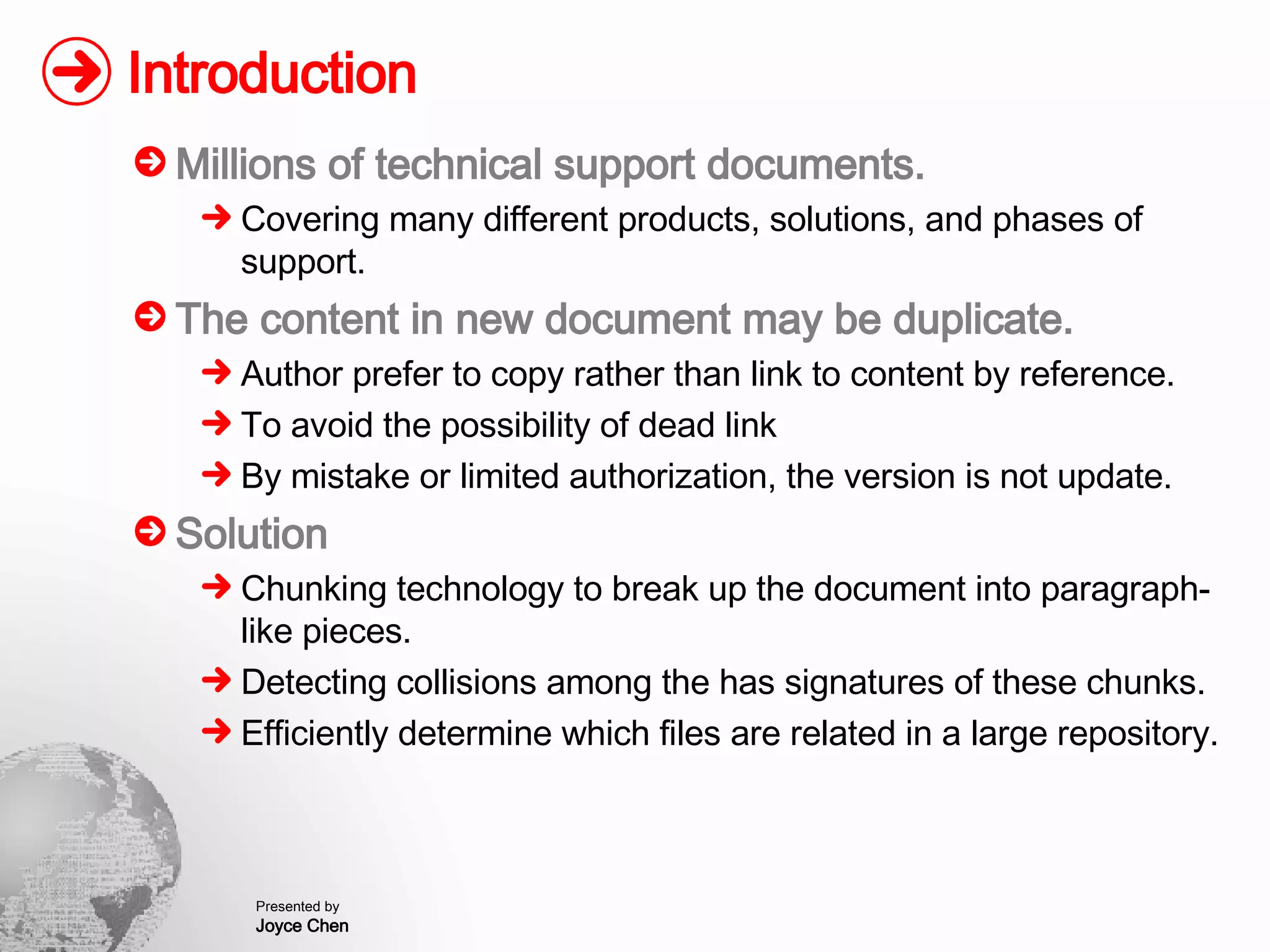 Introduction Millions of technical support documents. Covering many different products, solutions, and phases of support. The content in new document may be duplicate. Author prefer to copy rather than link to content by reference. To avoid the possibility of dead link By mistake or limited authorization, the version is not update. Solution Chunking technology to break up the document into paragraph-like pieces. Detecting collisions among the has signatures of these chunks. Efficiently determine which files are related in a large repository. 