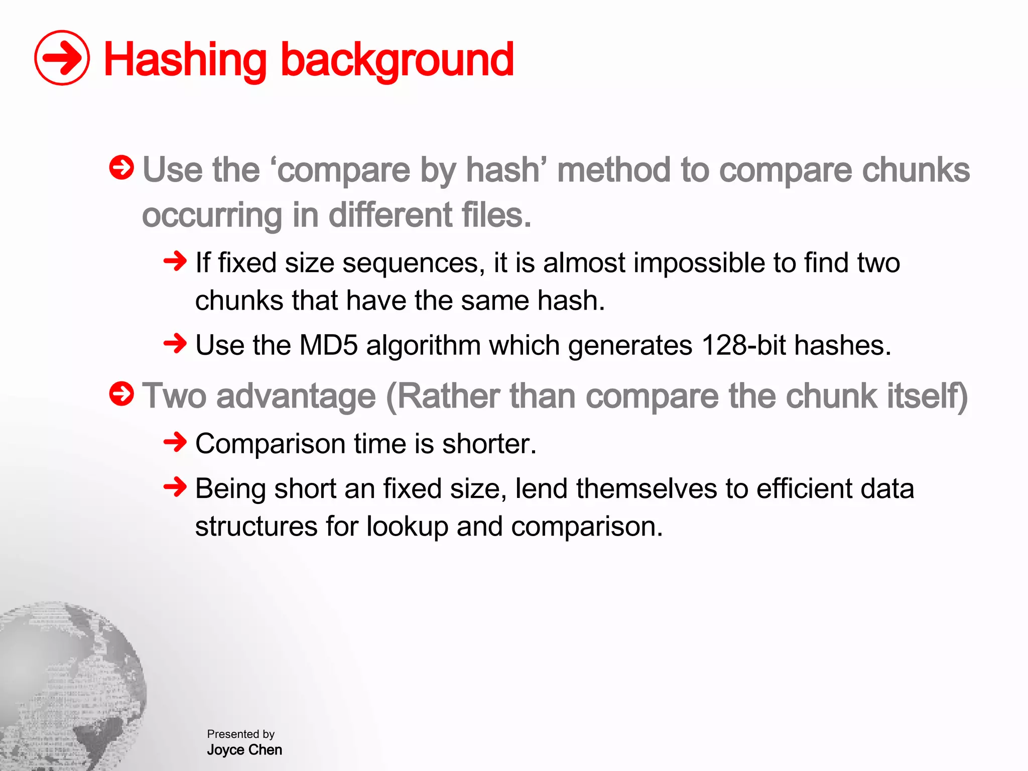 Hashing background Use the ‘compare by hash’ method to compare chunks occurring in different files. If fixed size sequences, it is almost impossible to find two chunks that have the same hash. Use the MD5 algorithm which generates 128-bit hashes. Two advantage (Rather than compare the chunk itself) Comparison time is shorter. Being short an fixed size, lend themselves to efficient data structures for lookup and comparison. 