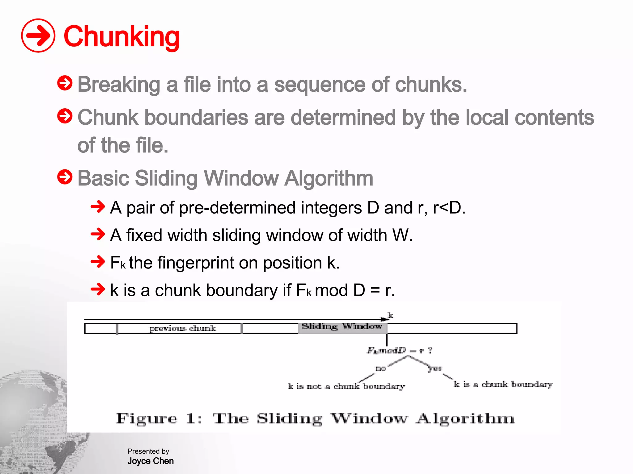 Chunking Breaking a file into a sequence of chunks. Chunk boundaries are determined by the local contents of the file. Basic Sliding Window Algorithm A pair of pre-determined integers D and r, r<D. A fixed width sliding window of width W. F k  the fingerprint on position k. k is a chunk boundary if F k  mod D = r. 
