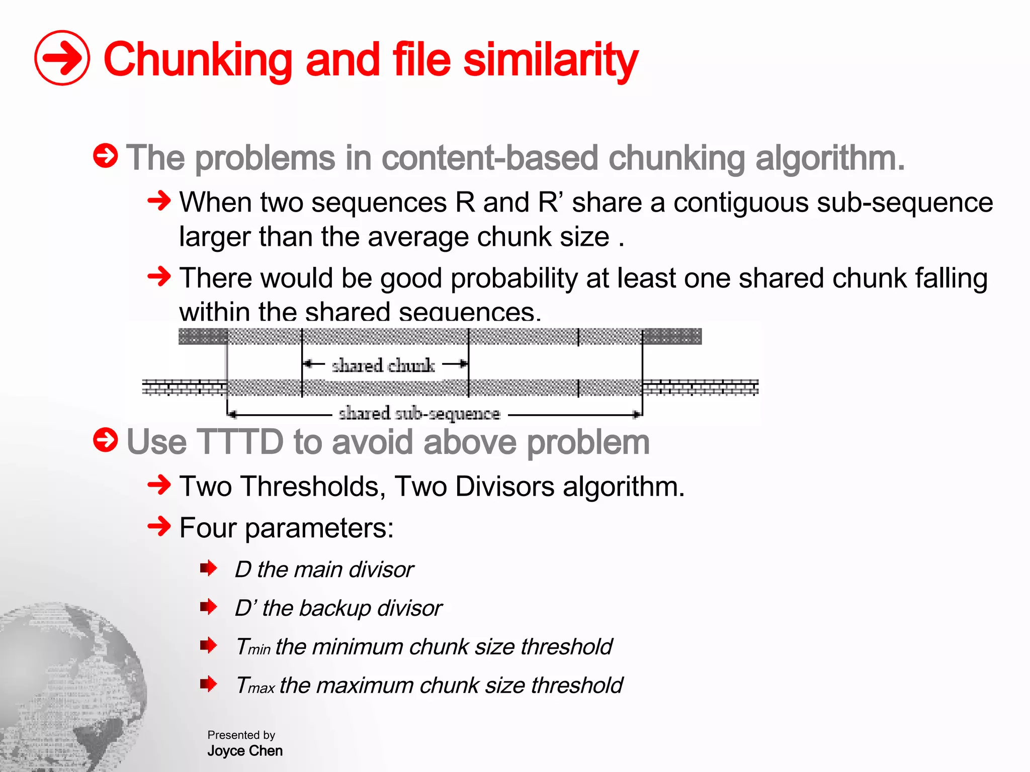 Chunking and file similarity The problems in content-based chunking algorithm. When two sequences R and R’ share a contiguous sub-sequence larger than the average chunk size . There would be good probability at least one shared chunk falling within the shared sequences. Use TTTD to avoid above problem Two Thresholds, Two Divisors algorithm. Four parameters: D the main divisor D’ the backup divisor T min  the minimum chunk size threshold T max  the maximum chunk size threshold 