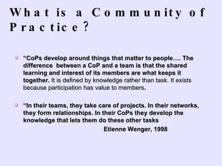 What is a Community of Practice?  “ CoPs develop around things that matter to people…. The difference  between a CoP and a team is that the shared learning and interest of its members are what keeps it together.  It is defined by knowledge rather than task. It exists because participation has value to members .  “ In their teams, they take care of projects. In their networks, they form relationships. In their CoPs they develop the knowledge that lets them do these other tasks  Etienne Wenger, 1998 