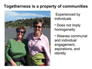 Experienced by individuals  Does not imply homogeneity Weaves communal and individual engagement, aspirations, and identity  Togetherness is a property of communities 