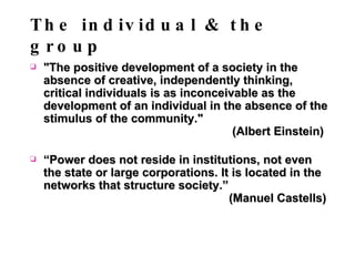 The individual & the group "The positive development of a society in the absence of creative, independently thinking, critical individuals is as inconceivable as the development of an individual in the absence of the stimulus of the community."    (Albert Einstein) “ Power does not reside in institutions, not even the state or large corporations. It is located in the networks that structure society.”    (Manuel Castells) 