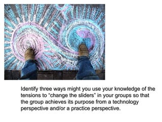 Identify three ways might you use your knowledge of the tensions to “change the sliders” in your groups so that the group achieves its purpose from a technology perspective and/or a practice perspective. 
